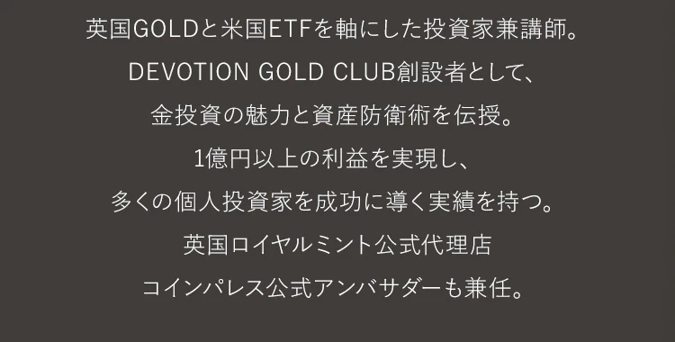 英国GOLDと米国ETFを軸にした投資家兼講師。DEVOTION GOLD CLUB創設者として、金投資の魅力と資産防衛術を伝授。1億円以上の利益を実現し、多くの個人投資家を成功に導く実績を持つ。英国ロイヤルミント公式代理店コインパレス公式アンバサダーも兼任。