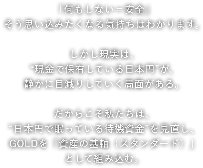 「何もしない＝安全」そう思い込みたくなる気持ちはわかります。しかし現実は、“現金で保有している日本円”が、静かに目減りしていく局面がある。だからこそ私たちは、“日本円で眠っている待機資金”を見直し、GOLDを「資産の基軸（スタンダード）」として組み込む。