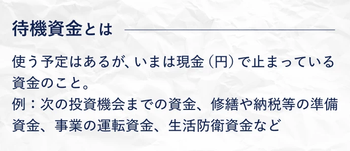 待機資金とは、使う予定はあるが、いまは現金（円）で止まっている資金のこと。例：次の投資機会までの資金、修繕や納税等の準備資金、事業の運転資金、生活防衛資金など