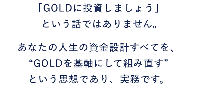 「GOLDに投資しましょう」という話ではありません。あなたの人生の資金設計すべてを、“GOLDを基軸にして組み直す”という思想であり、実務です。