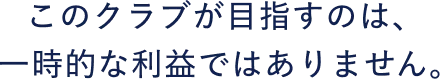 このクラブが目指すのは、一時的な利益ではありません。