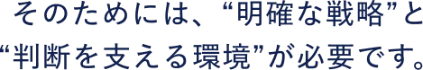 そのためには、明確な戦略と、判断を支える環境が必要です。