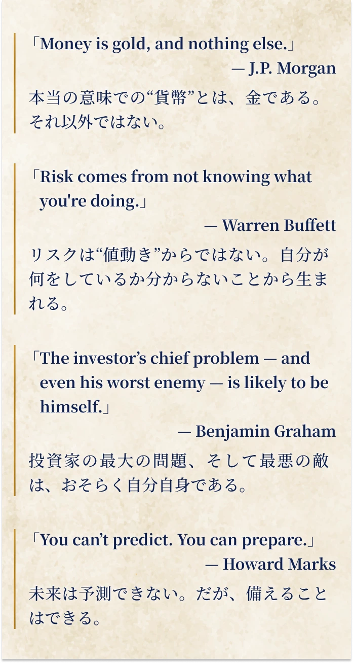本当の意味での“貨幣”とは、金である。それ以外ではない。リスクは“値動き”からではない。自分が何をしているか分からないことから生まれる。投資家の最大の問題、そして最悪の敵は、おそらく自分自身である。未来は予測できない。だが、備えることはできる。
