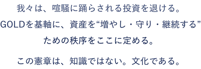 我々は、喧騒に踊らされる投資を退ける。 GOLDを基軸に、資産を“増やし・守り・継続する”ための秩序をここに定める。この憲章は、知識ではない。文化である。