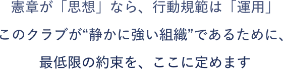 憲章が「思想」なら、行動規範は「運用」です。このクラブが“静かに強い組織”であるために、最低限の約束を、ここに定めます。