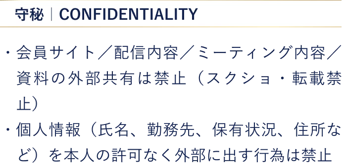 【守秘】・会員サイト／配信内容／ミーティング内容／資料の外部共有は禁止（スクショ・転載禁止） ・個人情報（氏名、勤務先、保有状況、住所など）を本人の許可なく外部に出す行為は禁止