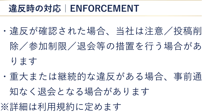 【違反時の対応】・違反が確認された場合、当社は注意／投稿削除／参加制限／退会等の措置を行う場合があります ・重大または継続的な違反がある場合、事前通知なく退会となる場合があります ※詳細は利用規約に定めます