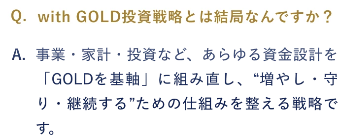 Q.with GOLD投資戦略とは結局なんですか？ A.事業・家計・投資など、あらゆる資金設計を「GOLDを基軸」に組み直し、“増やし・守り・継続する”ための仕組みを整える 戦略です。