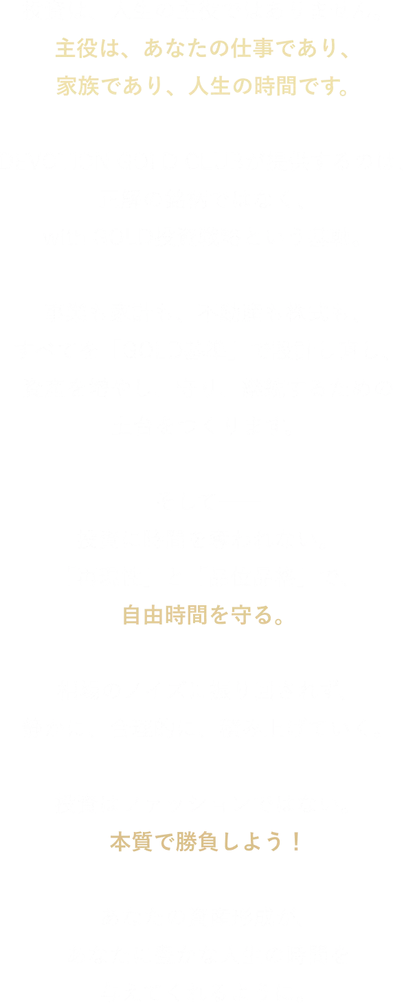 投資は、人生の主役ではありません。 主役は、あなたの仕事であり、家族であり、人生の時間です。 DEVOTION GOLD CLUBが提供するのは、 正解の銘柄ではなく、with GOLD投資戦略という基軸。 事業も家計も、不動産も株式も、 すべてを「GOLD基準」で設計し直し、資産を増やし、守り、 継続するための土台をつくります。 そして── 投資に時間を奪われない。 「再現性」と「品位品格」で、自由時間を守る。 相場のノイズに振り回されず、静かに、合理的に、積み上げていく。 投資はファッションではない。 本質で勝負しよう！ あなたの資産形成が、 あなたに豊かな人生の時間を与えてくれるように。